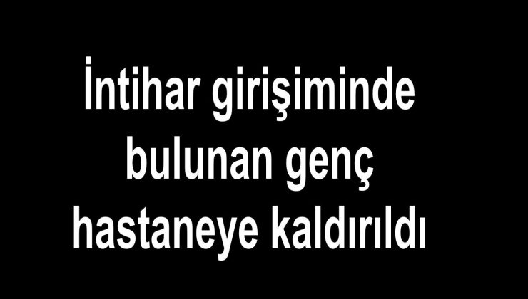 İntihar girişiminde bulunan genç hastaneye kaldırıldı