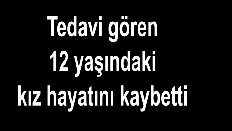 Tedavi gören 12 yaşındaki kız hayatını kaybetti