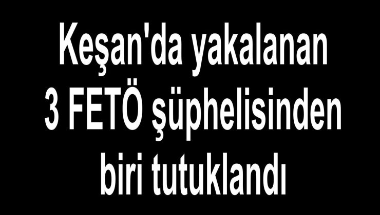 Keşan’da yakalanan 3 FETÖ şüphelisinden biri tutuklandı